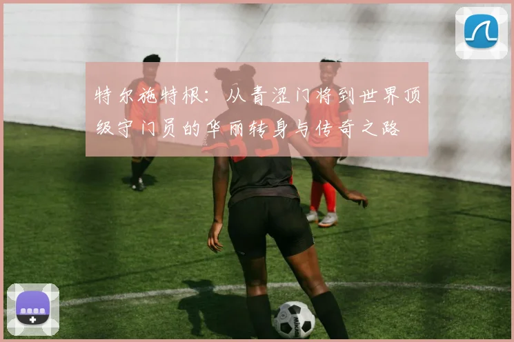 特尔施特根：从青涩门将到世界顶级守门员的华丽转身与传奇之路