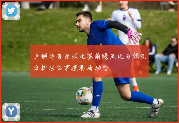 卢顿与查尔顿比赛前瞻及比分预测分析助你掌握赛局动态
