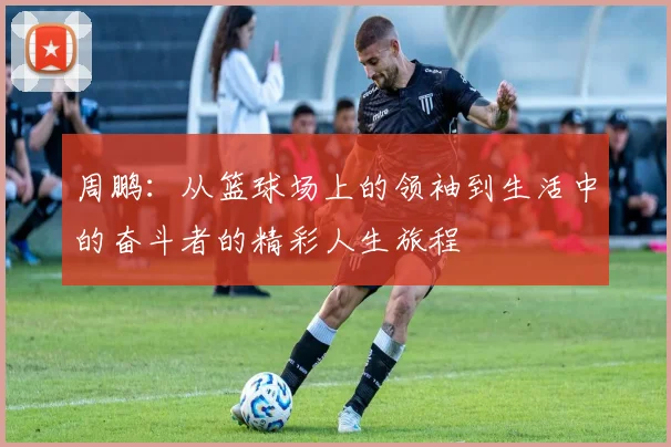 周鹏：从篮球场上的领袖到生活中的奋斗者的精彩人生旅程