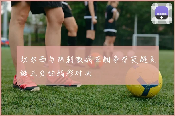 切尔西与热刺激战正酣争夺英超关键三分的精彩对决