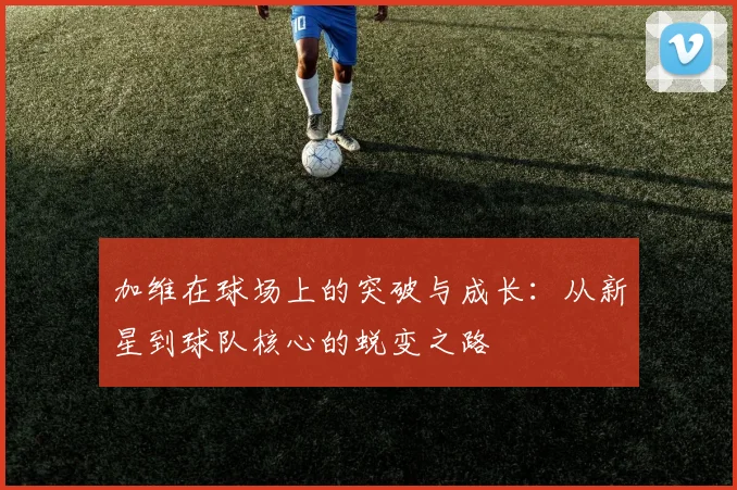加维在球场上的突破与成长：从新星到球队核心的蜕变之路