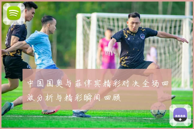 中国国奥与菲律宾精彩对决全场回放分析与精彩瞬间回顾