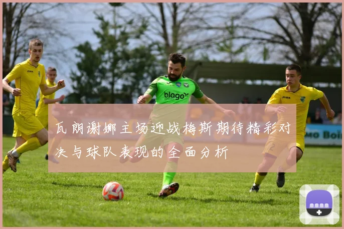 瓦朗谢娜主场迎战梅斯期待精彩对决与球队表现的全面分析