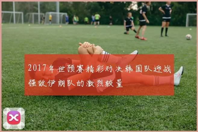 2017年世预赛精彩对决韩国队迎战强敌伊朗队的激烈较量