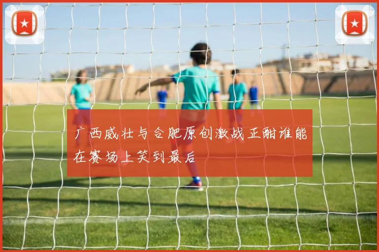 广西威壮与合肥原创激战正酣谁能在赛场上笑到最后