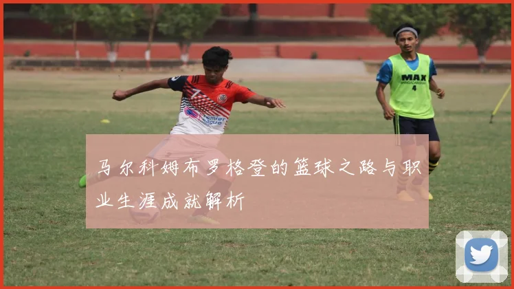 马尔科姆布罗格登的篮球之路与职业生涯成就解析