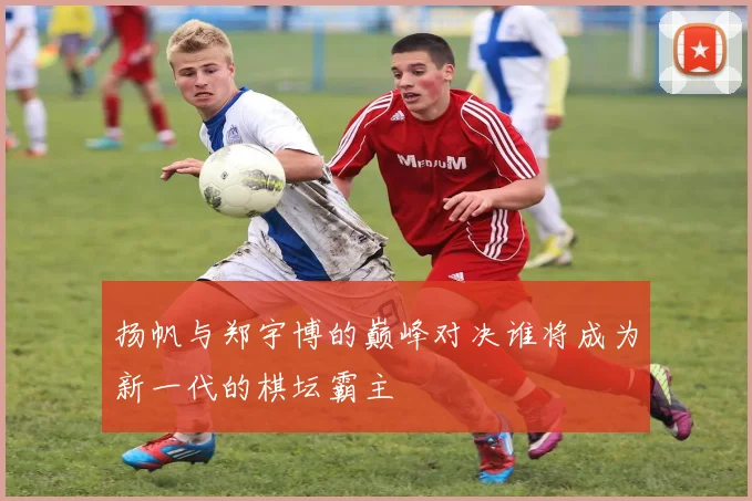 扬帆与郑宇博的巅峰对决谁将成为新一代的棋坛霸主