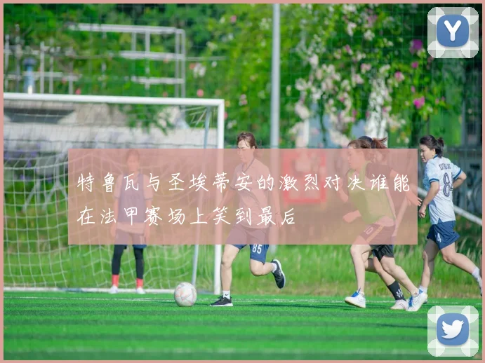 特鲁瓦与圣埃蒂安的激烈对决谁能在法甲赛场上笑到最后