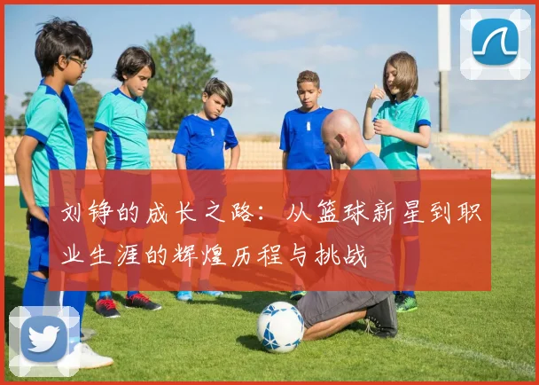 刘铮的成长之路：从篮球新星到职业生涯的辉煌历程与挑战