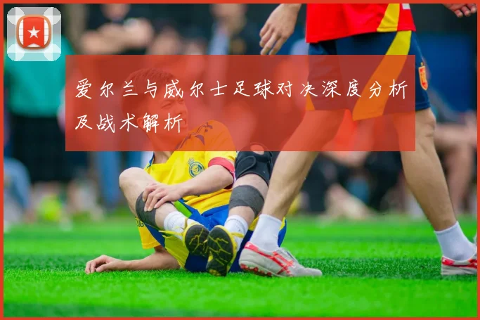 爱尔兰与威尔士足球对决深度分析及战术解析