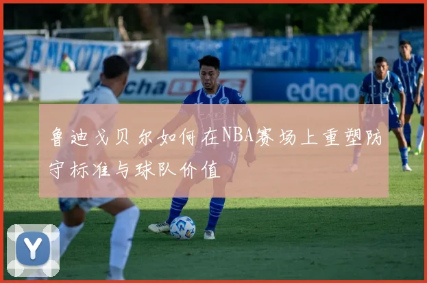 鲁迪戈贝尔如何在NBA赛场上重塑防守标准与球队价值