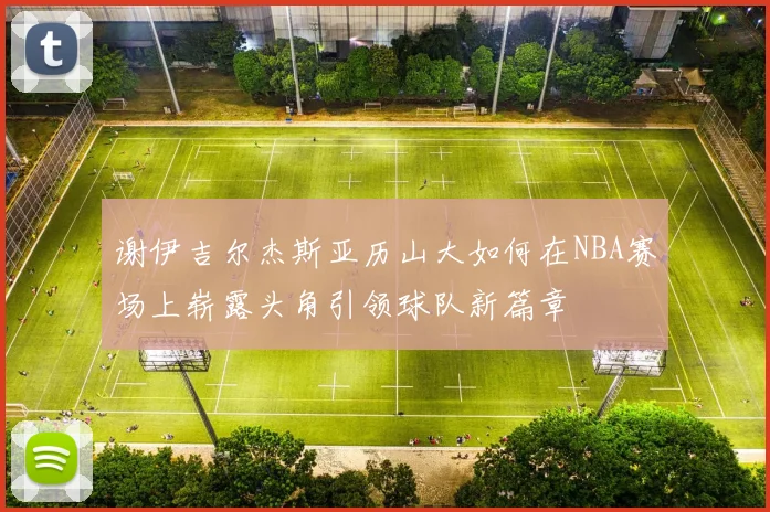 谢伊吉尔杰斯亚历山大如何在NBA赛场上崭露头角引领球队新篇章