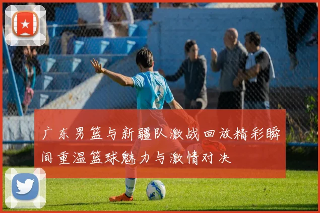 广东男篮与新疆队激战回放精彩瞬间重温篮球魅力与激情对决