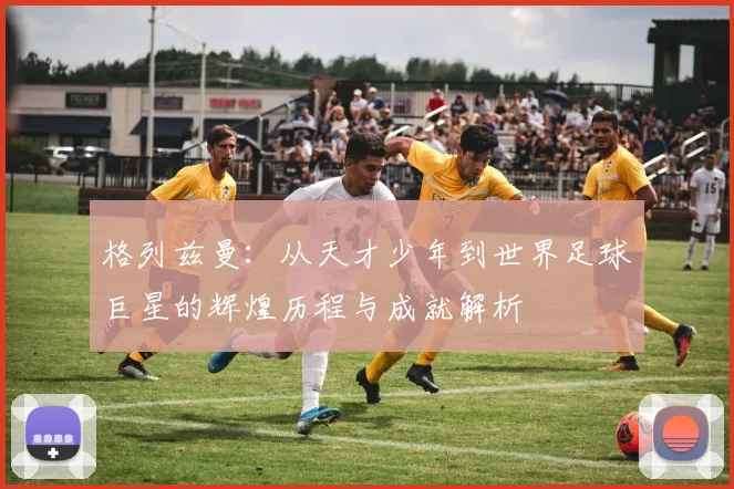 格列兹曼：从天才少年到世界足球巨星的辉煌历程与成就解析