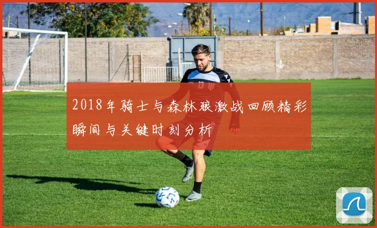 2018年骑士与森林狼激战回顾精彩瞬间与关键时刻分析