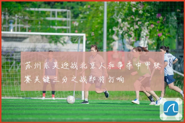苏州东吴迎战北京人和争夺中甲联赛关键三分之战即将打响