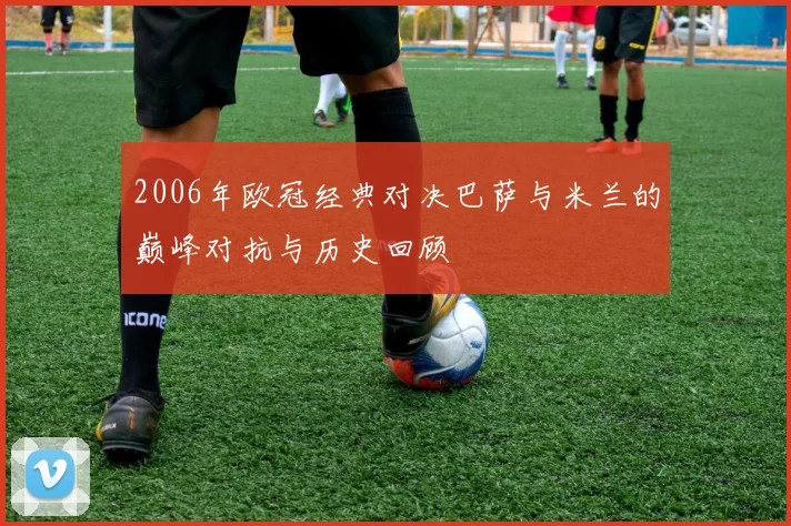 2006年欧冠经典对决巴萨与米兰的巅峰对抗与历史回顾