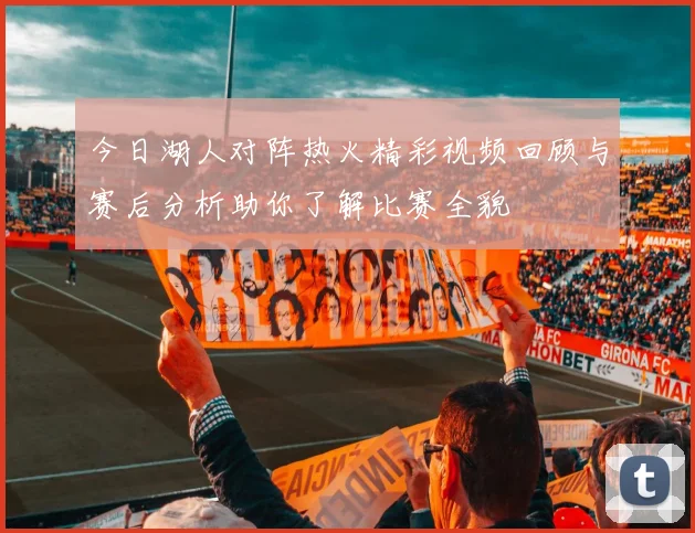 今日湖人对阵热火精彩视频回顾与赛后分析助你了解比赛全貌