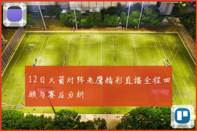 12日火箭对阵老鹰精彩直播全程回顾与赛后分析