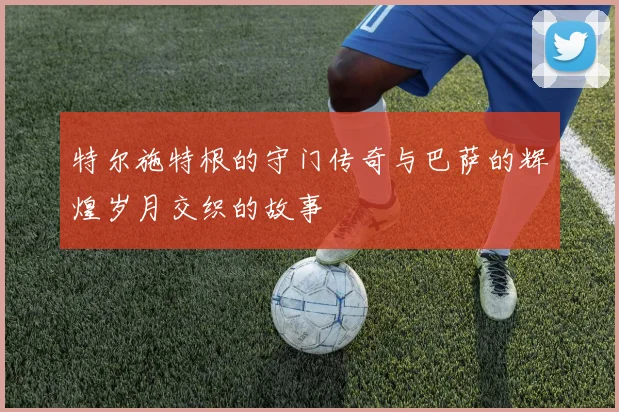 特尔施特根的守门传奇与巴萨的辉煌岁月交织的故事