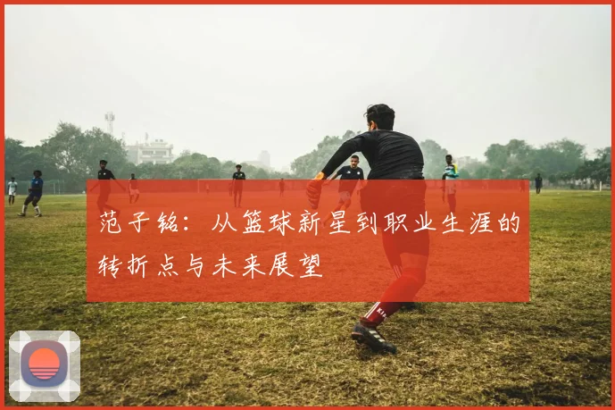 范子铭：从篮球新星到职业生涯的转折点与未来展望