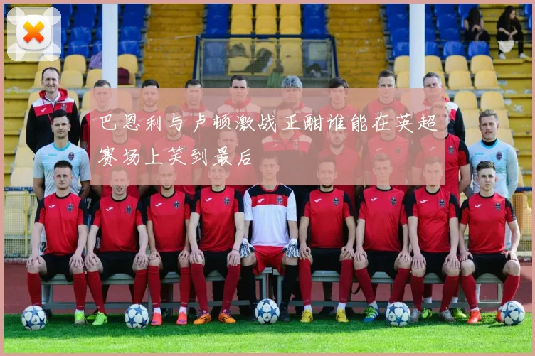 巴恩利与卢顿激战正酣谁能在英超赛场上笑到最后