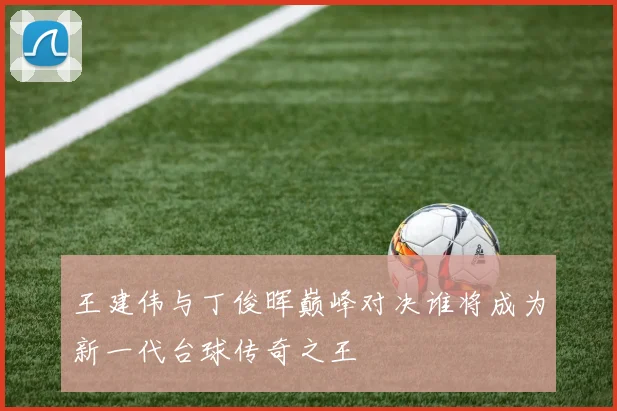 王建伟与丁俊晖巅峰对决谁将成为新一代台球传奇之王