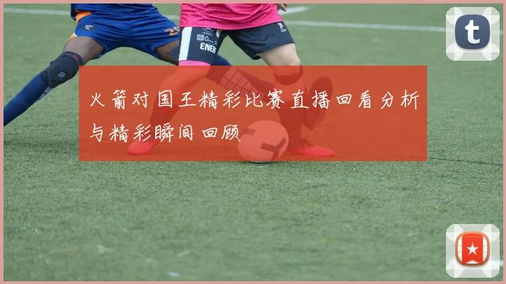 火箭对国王精彩比赛直播回看分析与精彩瞬间回顾