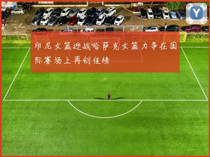 印尼女篮迎战哈萨克女篮力争在国际赛场上再创佳绩