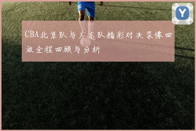 CBA北京队与广东队精彩对决录像回放全程回顾与分析