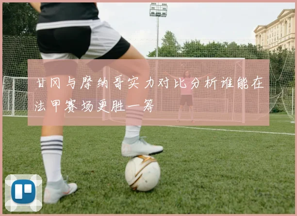 甘冈与摩纳哥实力对比分析谁能在法甲赛场更胜一筹