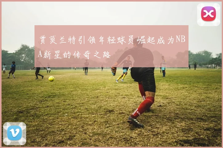 贾莫兰特引领年轻球员崛起成为NBA新星的传奇之路